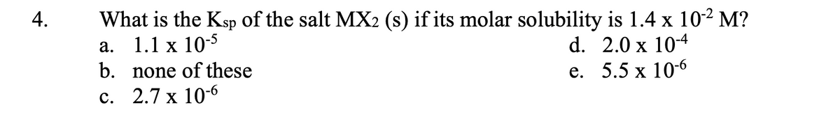 4.
What is the Ksp of the salt MX2 (s) if its molar solubility is 1.4 x 10-2 M?
1.1 x 10-5
d. 2.0 x 10-4
e. 5.5 x 10-6
a.
b.
c. 2.7 x 10-6
none of these