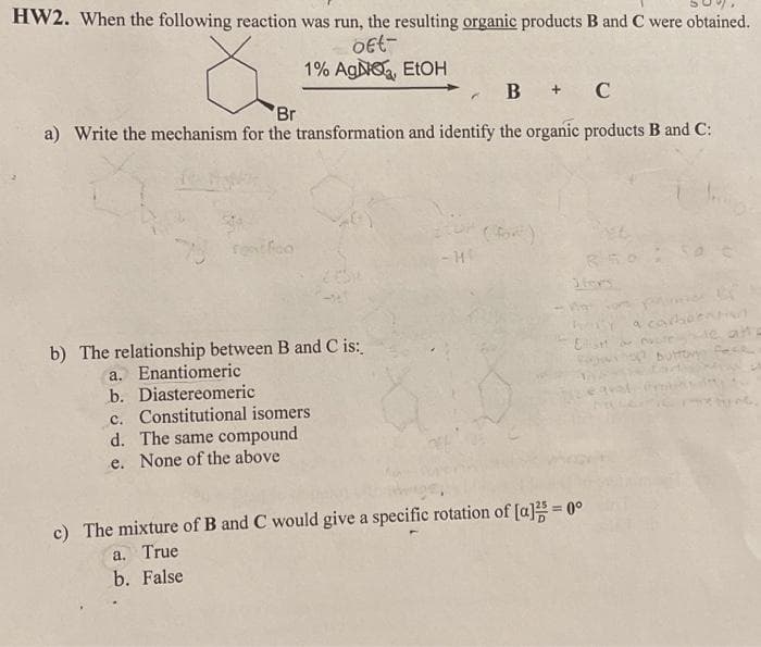 HW2. When the following reaction was run, the resulting organic products B and C were obtained.
oft-
ŏ
1% AgNO, EtOH
B + C
'Br
a) Write the mechanism for the transformation and identify the organic products B and C:
reat foo
b) The relationship between B and C is:
a. Enantiomeric
b. Diastereomeric
c. Constitutional isomers
d. The same compound
e. None of the above
cor (for)
-HE
Ellisht
c) The mixture of B and C would give a specific rotation of [a]²5 = 0°
a. True
b. False
a carboent
op button