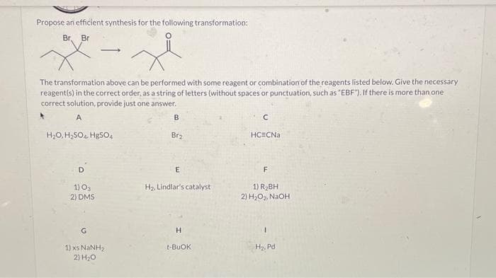 Propose an efficient synthesis for the following transformation:
Br, Br
The transformation above can be performed with some reagent or combination of the reagents listed below. Give the necessary
reagent(s) in the correct order, as a string of letters (without spaces or punctuation, such as "EBF"). If there is more than one
correct solution, provide just one answer.
A
H₂O, H₂SO4. HgSO4
1) 03
2) DMS
G
1) XS NINH,
2) H₂O
B
Brz
E
H₂, Lindlar's catalyst
H
t-BUOK
C
HC CNa
F
1) R₂BH
2) H₂O₂, NaOH
1
H₂, Pd