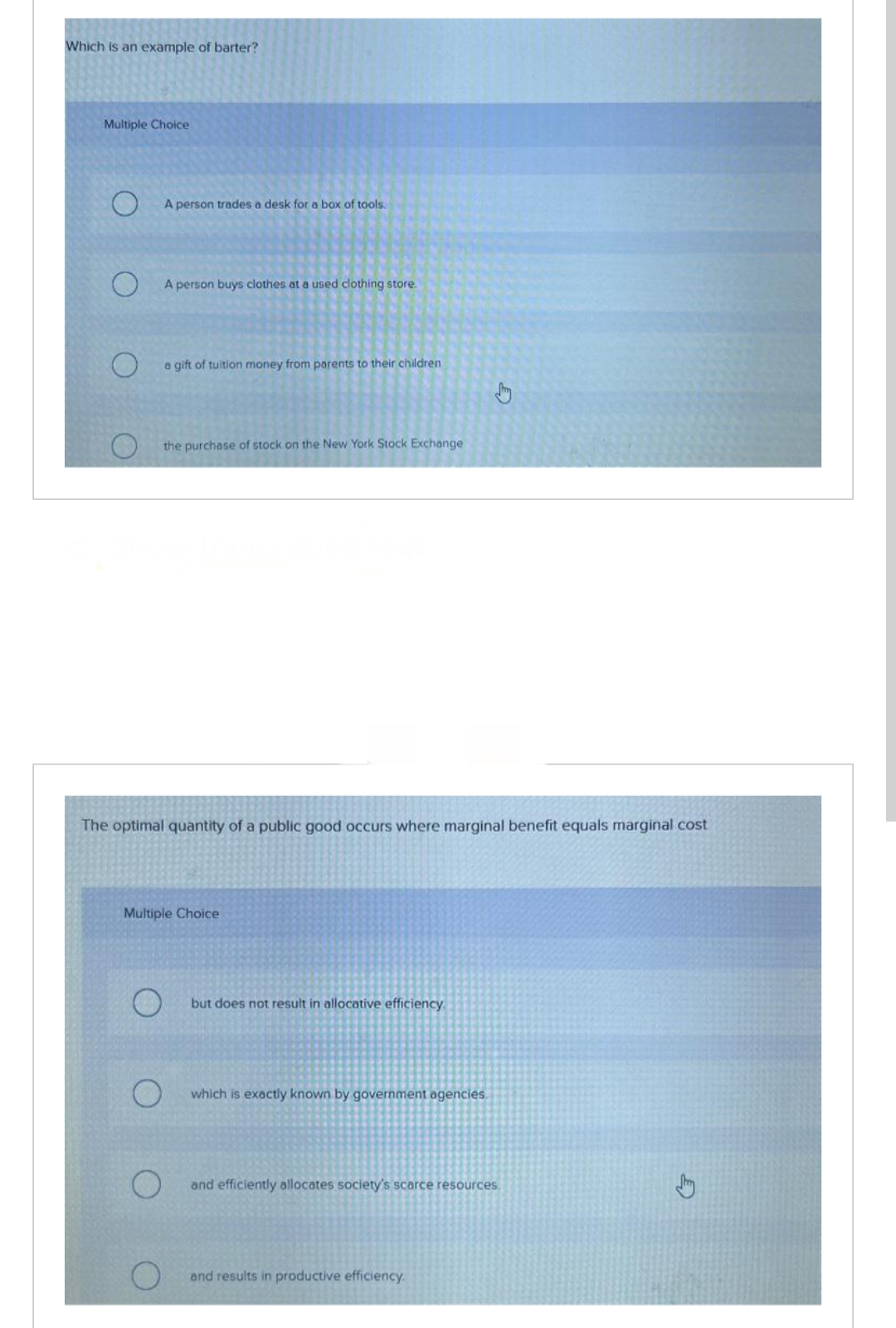 Which is an example of barter?
Multiple Choice
A person trades a desk for a box of tools.
A person buys clothes at a used clothing store.
a gift of tuition money from parents to their children
the purchase of stock on the New York Stock Exchange
The optimal quantity of a public good occurs where marginal benefit equals marginal cost
Multiple Choice
but does not result in allocative efficiency.
which is exactly known by government agencies.
and efficiently allocates society's scarce resources.
and results in productive efficiency.