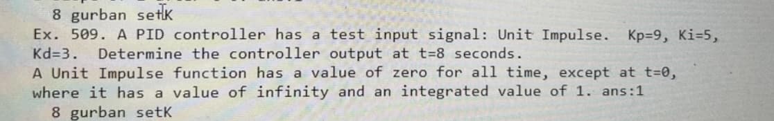 8 gurban setk
Ex. 509. A PID controller has a test input signal: Unit Impulse.
Kd=3.
Kp=9, Ki=5,
Determine the controller output at t=8 seconds.
A Unit Impulse function has a value of zero for all time, except at t=0,
where it has a value of infinity and an integrated value of 1. ans:1
8 gurban setK
