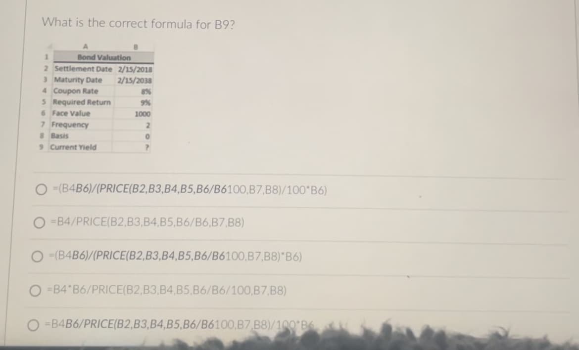 What is the correct formula for B9?
1
A
Bond Valuation
2 Settlement Date 2/15/2018
3 Maturity Date
2/15/2038
4 Coupon Rate
8%
5 Required Return
9%
6 Face Value
1000
7 Frequency
2
8 Basis
0
9 Current Yield
?
O=(B4B6)/(PRICE(B2, B3, B4, B5, B6/B6100, B7, B8)/100*B6)
=B4/PRICE(B2, B3, B4, B5, B6/B6, B7, B8)
=(B4B6)/(PRICE(B2, B3, B4, B5, B6/B6100,B7, B8)*B6)
O=B4 B6/PRICE(B2, B3, B4, B5, B6/B6/100,B7, B8)
=B4B6/PRICE(B2, B3, B4, B5, B6/B6100,B7 B8)/100 B6