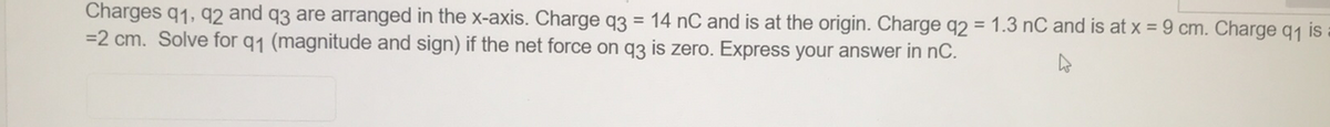 Charges q1, q2 and q3 are arranged in the x-axis. Charge q3 = 14 nC and is at the origin. Charge q2 = 1.3 nC and is at x = 9 cm. Charge q1 is
=2 cm. Solve for q1 (magnitude and sign) if the net force on q3 is zero. Express your answer in nC.
