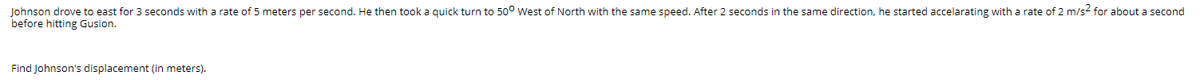 Johnson drove to east for 3 seconds with a rate of 5 meters per second. He then took a quick turn to 50° West of North with the same speed. After 2 seconds in the same direction, he started accelarating with a rate of 2 m/s2 for about a second
before hitting Gusion.
Find Johnson's displacement (in meters).
