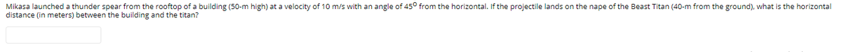Mikasa launched a thunder spear from the rooftop of a building (50-m high) at a velocity of 10 m/s with an angle of 45° from the horizontal. If the projectile lands on the nape of the Beast Titan (40-m from the ground), what is the horizontal
distance (in meters) between the building and the titan?
