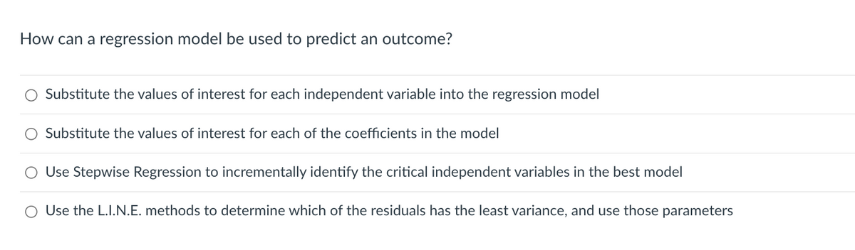 How can a regression model be used to predict an outcome?
Substitute the values of interest for each independent variable into the regression model
Substitute the values of interest for each of the coefficients in the model
Use Stepwise Regression to incrementally identify the critical independent variables in the best model
Use the L.I.N.E. methods to determine which of the residuals has the least variance, and use those parameters