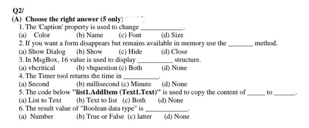 Q2/
(A) Choose the right answer (5 only)
1. The 'Caption' property is used to change
(a) Color
(b) Name (c) Font
(d) Size
2. If you want a form disappears but remains available in memory use the
(a) Show Dialog
(b) Show
(c) Hide
(d) Close
3. In MsgBox, 16 value is used to display
structure.
(a) vbcritical
(b) vbquestion (c) Both
(d) None
4. The Timer tool returns the time in
(a) Second
(b) millisecond (c) Minute
(d) None
5. The code below "list1.AddItem (Text1.Text)" is used to copy the content of
(a) List to Text
(b) Text to list (c) Both
(d) None
of "Boolean data type" is
6. The result value
(a) Number
(b) True or False (c) latter
(d) None
method.
to