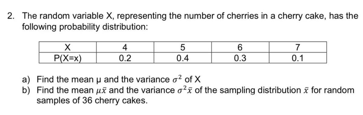 2. The random variable X, representing the number of cherries in a cherry cake, has the
following probability distribution:
X
4
5
6
7
P(X=x)
0.2
0.4
0.3
0.1
a) Find the mean u and the variance o² of X
b) Find the mean μx and the variance o²x of the sampling distribution for random
samples of 36 cherry cakes.