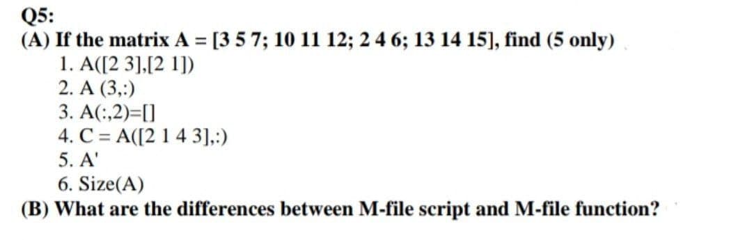 Q5:
(A) If the matrix A = [3 5 7; 10 11 12; 2 4 6; 13 14 15], find (5 only)
1. A([2 3],[2 1])
2. A (3,:)
3. A(:,2)=[]
4. C = A([2 1 4 3],:)
5. A'
6. Size(A)
(B) What are the differences between M-file script and M-file function?