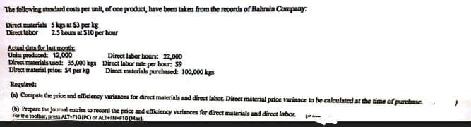 The following standard costs per unit, of one product, have been taken from the records of Bahrain Company.
Direct materials 5 kgs at $3 per kg
Direct labor
2.5 hours at $10 per hour
Actual data for last month:
Units produced: 12,000
Direct materials used: 35,000 kgs
Direct material price: $4 per kg
Direct labor hours: 22,000
Direct labor rate per hour: $9
Direct materials purchased: 100,000 kgs
Required:
(n) Compute the price and efficiency variances for direct materials and direct labor. Direct material price variance to be calculated at the time of purchase.
(6) Prepare the journal entries to record the price and efficiency variances for direct materials and direct labor.
For the toolbar, press ALT+F10 (PC) or ALT+FN-F10 (Mac).