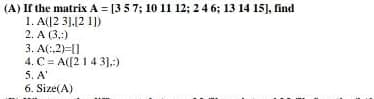 (A) If the matrix A = [3 5 7; 10 11 12; 2 4 6; 13 14 15], find
1. A([2 3].[21])
2. A (3,:)
3. A(:,2)=[]
4. C= A([2 1 4 31.:)
5. A'
6. Size(A)