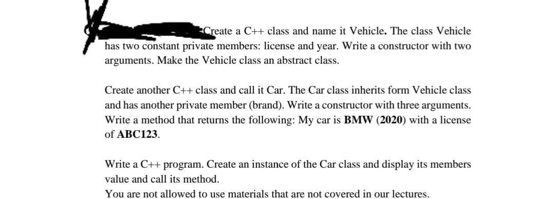 Create a C++ class and name it Vehicle. The class Vehicle
has two constant private members: license and year. Write a constructor with two
arguments. Make the Vehicle class an abstract class.
Create another C++ class and call it Car. The Car class inherits form Vehicle class
and has another private member (brand). Write a constructor with three arguments.
Write a method that returns the following: My car is BMW (2020) with a license
of ABC123.
Write a C++ program. Create an instance of the Car class and display its members
value and call its method.
You are not allowed to use materials that are not covered in our lectures.