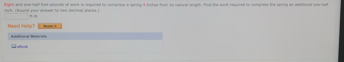 Eight and one-half foot-pounds of work is required to compress a spring 4 inches from its natural length. Find the work required to compress the spring an additional one-half
inch. (Round your answer to two decimal places.)
ft-lb
Need Help?
Master It
Additional Materials
O eBook
