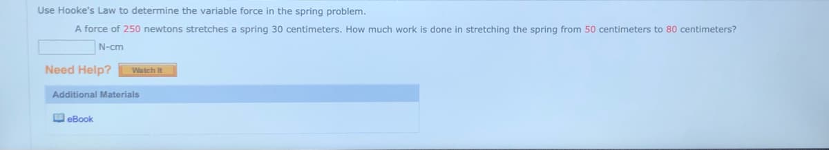 Use Hooke's Law to determine the variable force in the spring problem.
A force of 250 newtons stretches a spring 30 centimeters. How much work is done in stretching the spring from 50 centimeters to 80 centimeters?
N-cm
Need Help?
Watch It
Additional Materials
O eBook
