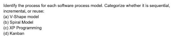 Identify the process for each software process model. Categorize whether it is sequential,
incremental, or reuse:
(a) V-Shape model
(b) Spiral Model
(c) XP Programming
(d) Kanban
