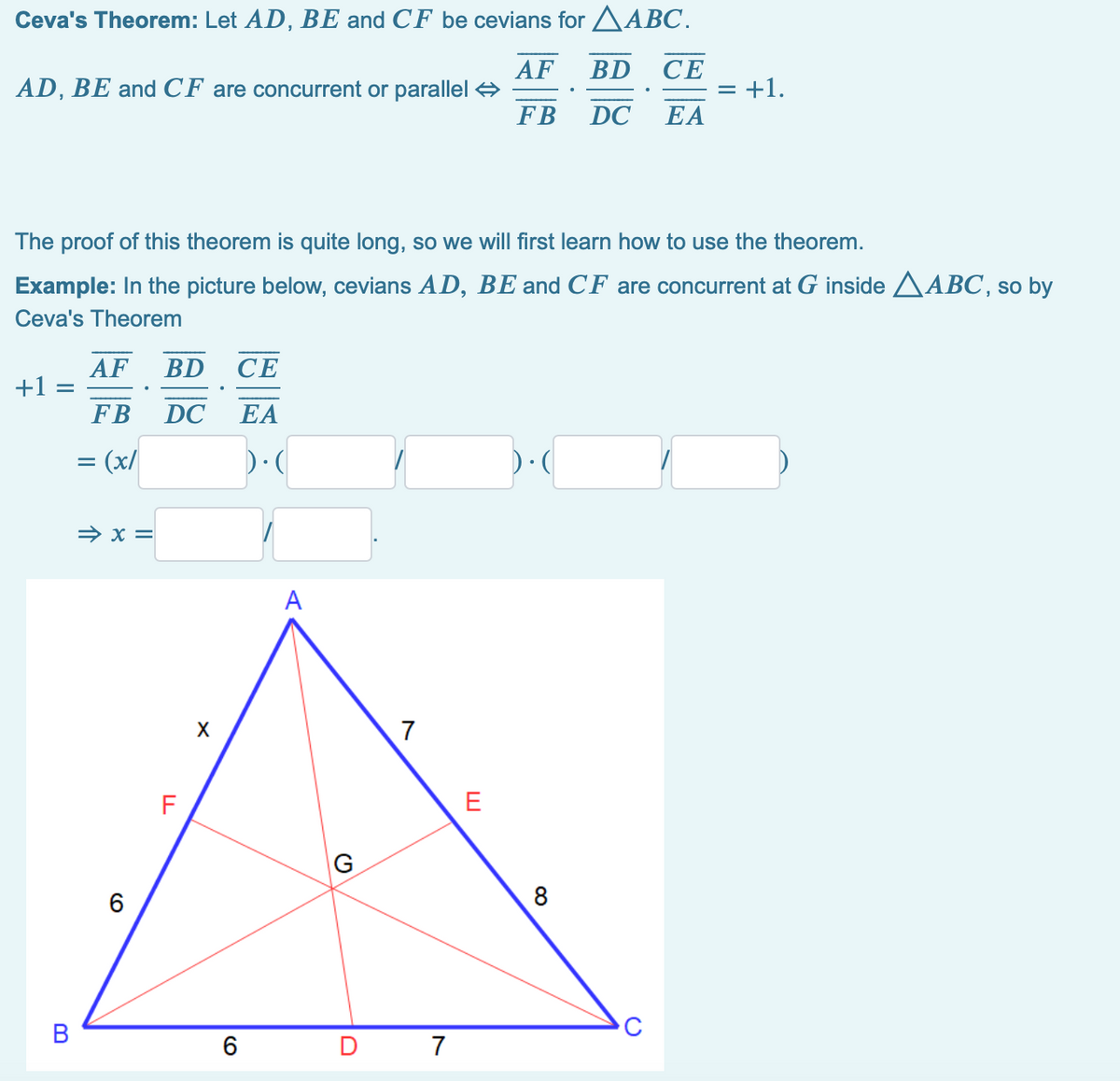 Ceva's Theorem: Let AD, BE and CF be cevians for AABC.
AF BD
CE
AD, BE and CF are concurrent or parallel 4
FB
= +1.
DC
EA
The proof of this theorem is quite long, so we will first learn how to use the theorem.
Example: In the picture below, cevians AD, BE and CF are concurrent at G inside AABC, so by
Ceva's Theorem
AF
+1 =
FB
BD
СЕ
DC
EA
= (x/
→ x =
А
7
F
E
G
8
B
6
D
7
