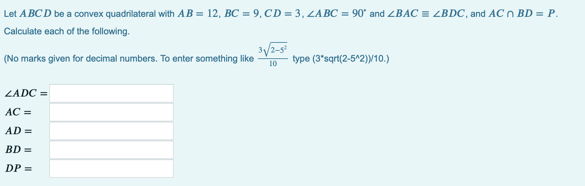 Let A BCD be a convex quadrilateral with AB = 12, BC = 9, CD = 3, ZABC = 90° and ZBAC = ZBDC, and AC n BD = P.
Calculate each of the following.
3/2-52
(No marks given for decimal numbers. To enter something like
type (3*sqrt(2-5^2))/10.)
10
ZADC =
АС -
AD =
BD =
DP =
