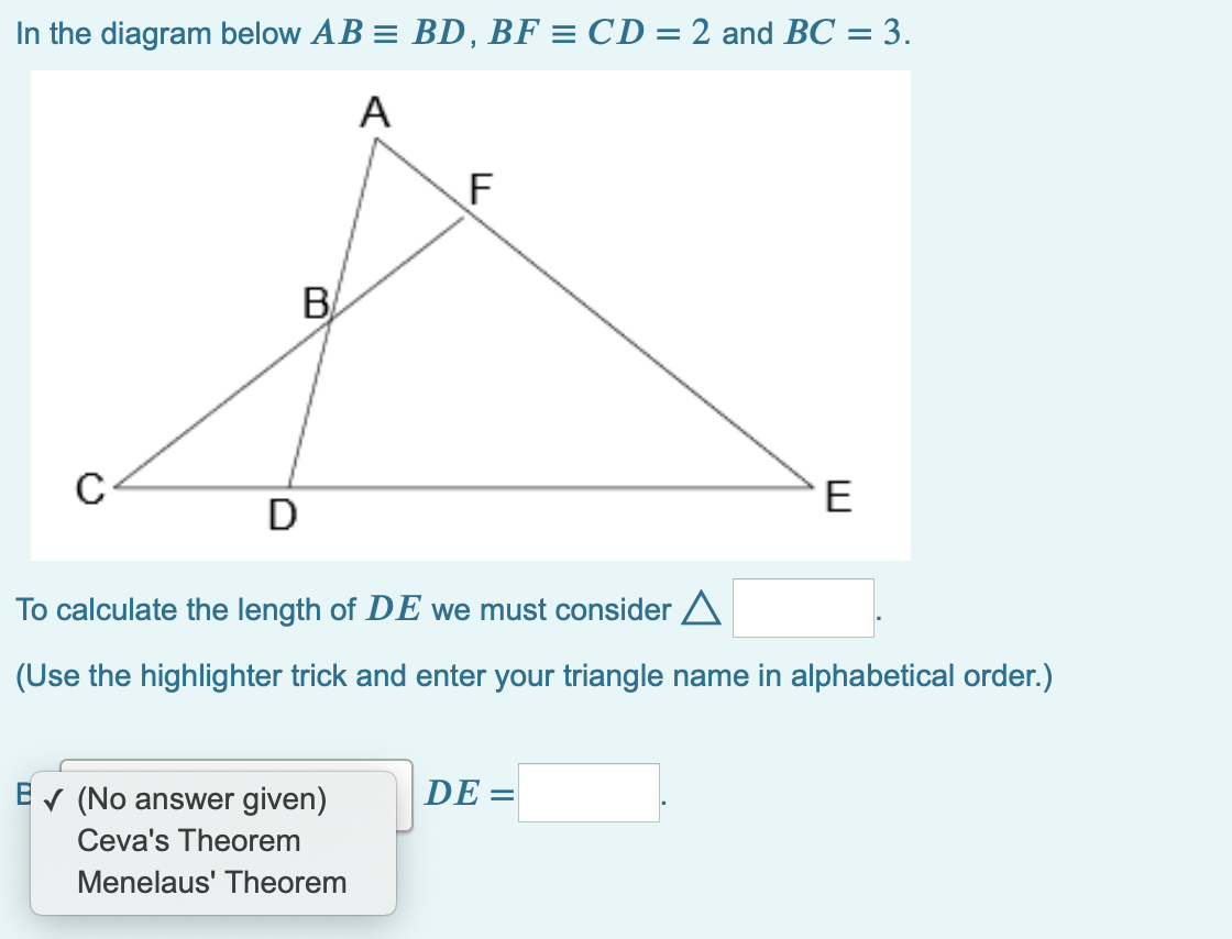 In the diagram below AB = BD, BF = CD = 2 and BC = 3.
%3D
А
F
B
E
D
To calculate the length of DE we must consider A
(Use the highlighter trick and enter your triangle name in alphabetical order.)
V (No answer given)
DE =
Ceva's Theorem
Menelaus' Theorem
