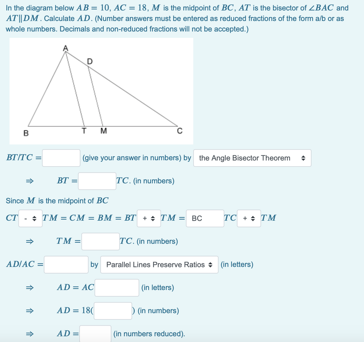 In the diagram below AB = 10, AC = 18, M is the midpoint of BC, AT is the bisector of ZBAC and
AT||DM. Calculate AD. (Number answers must be entered as reduced fractions of the form a/b or as
whole numbers. Decimals and non-reduced fractions will not be accepted.)
ВТІТС —
(give your answer in numbers) by the Angle Bisector Theorem
BT =
TC. (in numbers)
Since M is the midpoint of BC
СТ
+ TM
= CM
= BM = BT + + TM
BC
ТC + TМ
%3D
TM :
TC. (in numbers)
AD/AC =
by Parallel Lines Preserve Ratios + (in letters)
AD = AC
(in letters)
AD = 18(
) (in numbers)
AD =
|(in numbers reduced).
