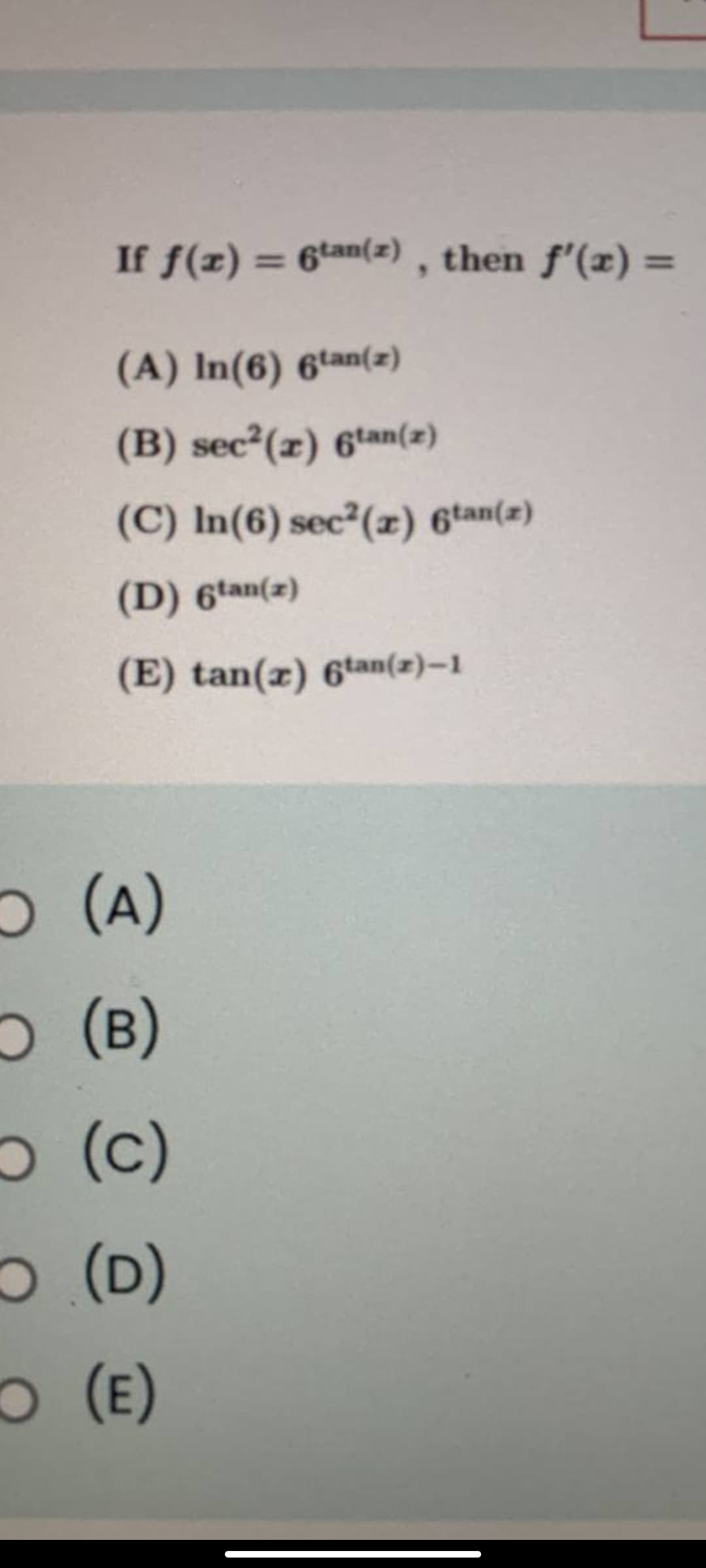 If f(z) = 6tan(z) , then f'(x) =
(A) In(6) 6tan(2)
(B) sec2(x) 6tan(z)
(C) In(6) sec2(æ) 6tan(z)
(D) 6tan(z)
(E) tan(x) 6tan(2)–1
O (A)
O (B)
O (c)
O (D)
(Е)
