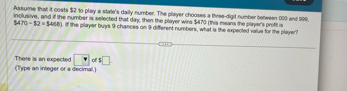 Assume that it costs $2 to play a state's daily number. The player chooses a three-digit number between 000 and 999,
inclusive, and if the number is selected that day, then the player wins $470 (this means the player's profit is
$470-$2=$468). If the player buys 9 chances on 9 different numbers, what is the expected value for the player?
There is an expected
of $
(Type an integer or a decimal.)
….….