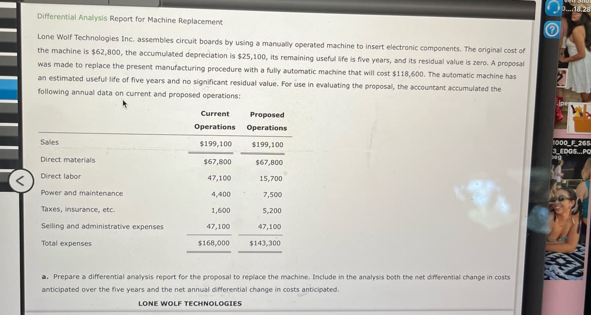 Differential Analysis Report for Machine Replacement
Lone Wolf Technologies Inc. assembles circuit boards by using a manually operated machine to insert electronic components. The original cost of
the machine is $62,800, the accumulated depreciation is $25,100, its remaining useful life is five years, and its residual value is zero. A proposal
was made to replace the present manufacturing procedure with a fully automatic machine that will cost $118,600. The automatic machine has
an estimated useful life of five years and no significant residual value. For use in evaluating the proposal, the accountant accumulated the
following annual data on current and proposed operations:
Current
Operations Operations
Proposed
Sales
Direct materials
Direct labor
Power and maintenance
$199,100
$199,100
$67,800
$67,800
47,100
15,700
4,400
7,500
Taxes, insurance, etc.
1,600
5,200
Selling and administrative expenses
47,100
47,100
Total expenses
$168,000
$143,300
a. Prepare a differential analysis report for the proposal to replace the machine. Include in the analysis both the net differential change in costs
anticipated over the five years and the net annual differential change in costs anticipated.
LONE WOLF TECHNOLOGIES
0....18.28
jpe
1000_F_265-
3_EDG5...PQ
beg