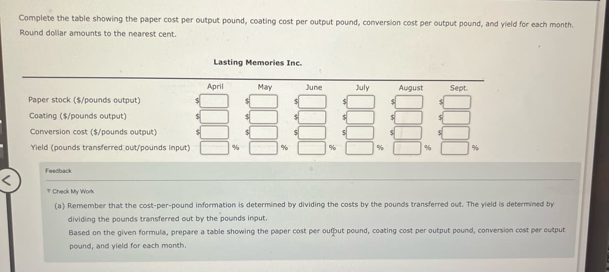 Complete the table showing the paper cost per output pound, coating cost per output pound, conversion cost per output pound, and yield for each month.
Round dollar amounts to the nearest cent.
Paper stock ($/pounds output)
Coating ($/pounds output)
Conversion cost ($/pounds output)
Yield (pounds transferred out/pounds input)
Feedback
June
July
$
$
ÅÅÅÅÅÅ
$
$
$
$
%
$
Lasting Memories Inc.
$
April
%
$
$
$
May
%
%
$
August
%
$
Sept.
%
Check My Work
(a) Remember that the cost-per-pound information is determined by dividing the costs by the pounds transferred out. The yield is determined by
dividing the pounds transferred out by the pounds input.
Based on the given formula, prepare a table showing the paper cost per output pound, coating cost per output pound, conversion cost per output
pound, and yield for each month.