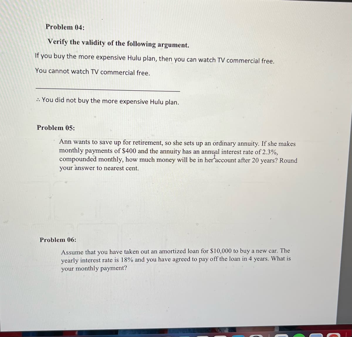 Problem 04:
Verify the validity of the following argument.
If you buy the more expensive Hulu plan, then you can watch TV commercial free.
You cannot watch TV commercial free.
:: You did not buy the more expensive Hulu plan.
Problem 05:
Ann wants to save up for retirement, so she sets up an ordinary annuity. If she makes
monthly payments of $400 and the annuity has an annual interest rate of 2.3%,
compounded monthly, how much money will be in her account after 20 years? Round
your answer to nearest cent.
Problem 06:
Assume that you have taken out an amortized loan for $10,000 to buy a new car. The
yearly interest rate is 18% and you have agreed to pay off the loan in 4 years. What is
your monthly payment?