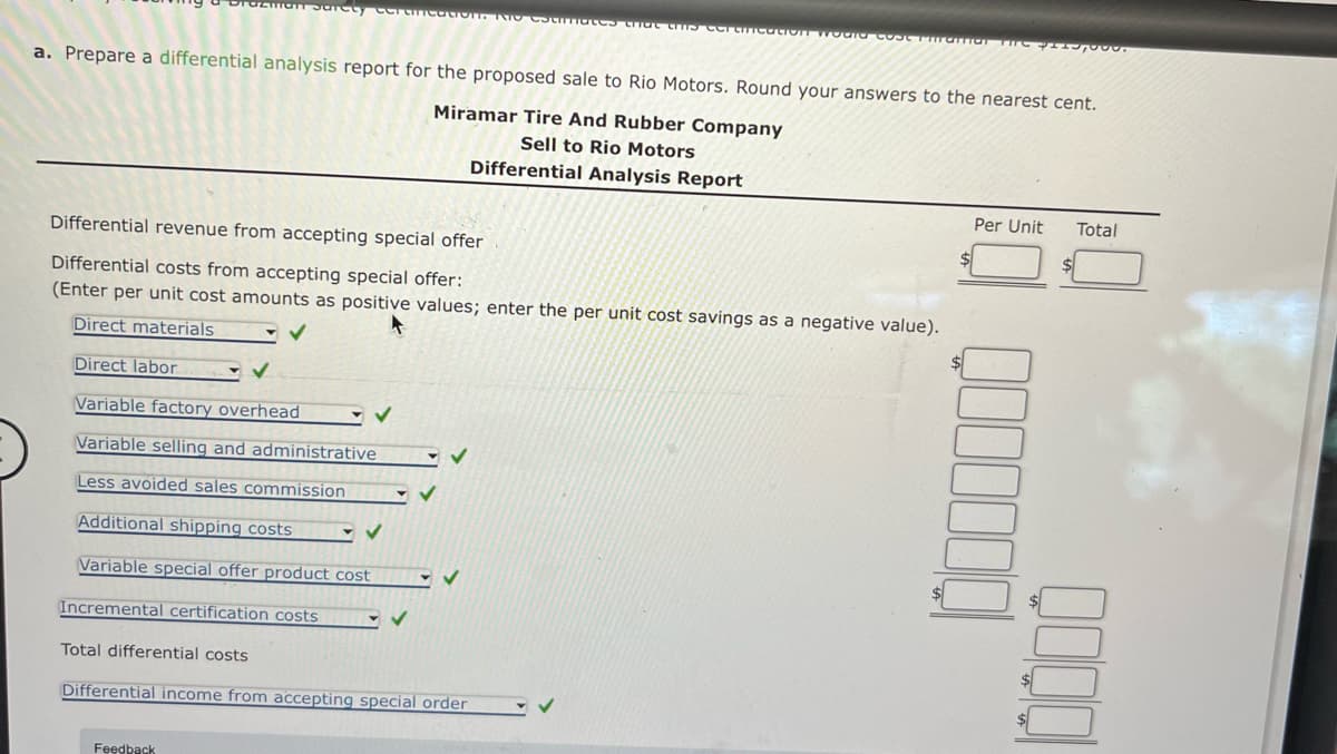 Safety CCra
1. RIO CStimates that this certification would cost Partial THE
a. Prepare a differential analysis report for the proposed sale to Rio Motors. Round your answers to the nearest cent.
Miramar Tire And Rubber Company
Sell to Rio Motors
Differential Analysis Report
Differential revenue from accepting special offer
Differential costs from accepting special offer:
(Enter per unit cost amounts as positive values; enter the per unit cost savings as a negative value).
Direct materials
Direct labor
Variable factory overhead
Variable selling and administrative
Less avoided sales commission
Additional shipping costs
Variable special offer product cost
Incremental certification costs
Total differential costs
Differential income from accepting special order
Feedback
Per Unit Total
$
0000