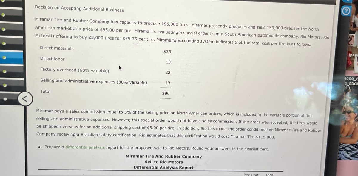 .......
Decision on Accepting Additional Business
Miramar Tire and Rubber Company has capacity to produce 196,000 tires. Miramar presently produces and sells 150,000 tires for the North
American market at a price of $95.00 per tire. Miramar is evaluating a special order from a South American automobile company, Rio Motors. Rio
Motors is offering to buy 23,000 tires for $75.75 per tire. Miramar's accounting system indicates that the total cost per tire is as follows:
Direct materials
Direct labor
Factory overhead (60% variable)
$36
13
22
Selling and administrative expenses (30% variable)
19
$90
<
Total
Miramar pays a sales commission equal to 5% of the selling price on North American orders, which is included in the variable portion of the
selling and administrative expenses. However, this special order would not have a sales commission. If the order was accepted, the tires would
be shipped overseas for an additional shipping cost of $5.00 per tire. In addition, Rio has made the order conditional on Miramar Tire and Rubber
Company receiving a Brazilian safety certification. Rio estimates that this certification would cost Miramar Tire $115,000.
a. Prepare a differential analysis report for the proposed sale to Rio Motors. Round your answers to the nearest cent.
Miramar Tire And Rubber Company
Sell to Rio Motors
Differential Analysis Report
Per Unit
Total
jpe
1000 F
3 EDGE
peg