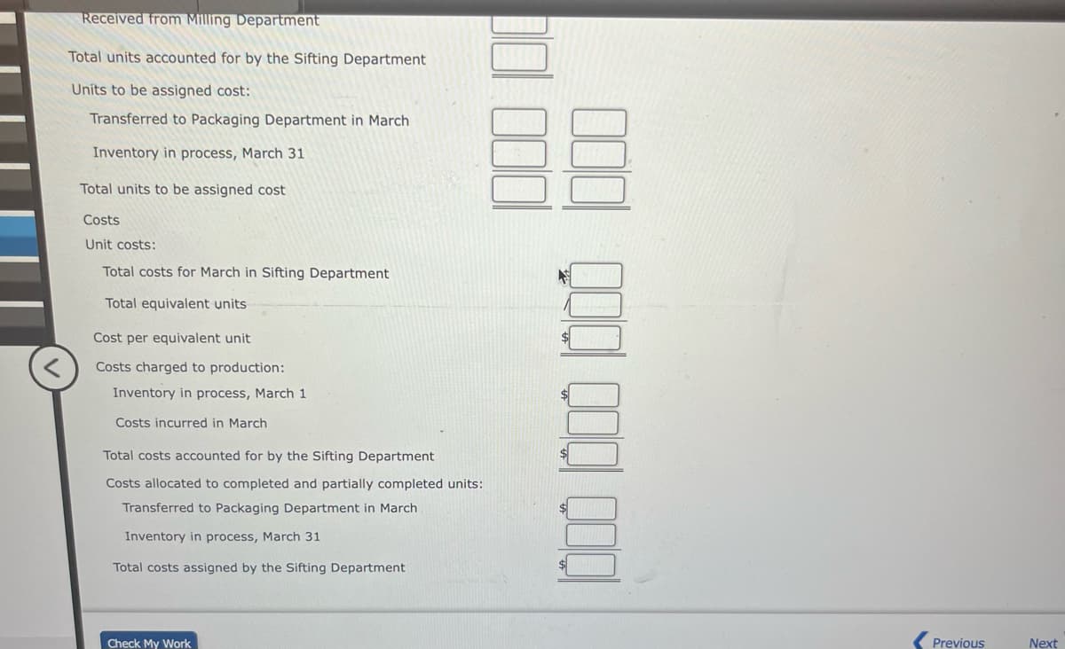 Received from Milling Department
Total units accounted for by the Sifting Department
Units to be assigned cost:
Transferred to Packaging Department in March
Inventory in process, March 31
Total units to be assigned cost
Costs
Unit costs:
Total costs for March in Sifting Department
Total equivalent units
Cost per equivalent unit
Costs charged to production:
Inventory in process, March 1
Costs incurred in March
Total costs accounted for by the Sifting Department
Costs allocated to completed and partially completed units:
Transferred to Packaging Department in March
Inventory in process, March 31
Total costs assigned by the Sifting Department
Check My Work
000
Previous
Next