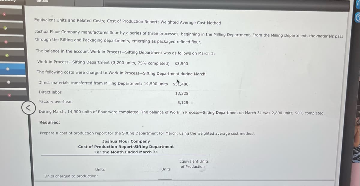 <
ebook
Equivalent Units and Related Costs; Cost of Production Report: Weighted Average Cost Method
Joshua Flour Company manufactures flour by a series of three processes, beginning in the Milling Department. From the Milling Department, the materials pass
through the Sifting and Packaging departments, emerging as packaged refined flour.
The balance in the account Work in Process-Sifting Department was as follows on March 1:
Work in Process-Sifting Department (3,200 units, 75% completed) $3,500
The following costs were charged to Work in Process-Sifting Department during March:
Direct materials transferred from Milling Department: 14,500 units $51,400
Direct labor
13,325
Factory overhead.
5,125
During March, 14,900 units of flour were completed. The balance of Work in Process-Sifting Department on March 31 was 2,800 units, 50% completed.
Required:
Prepare a cost of production report for the Sifting Department for March, using the weighted average cost method.
Joshua Flour Company
Cost of Production Report-Sifting Department
For the Month Ended March 31
Units
Units charged to production:
Units
Equivalent Units
of Production