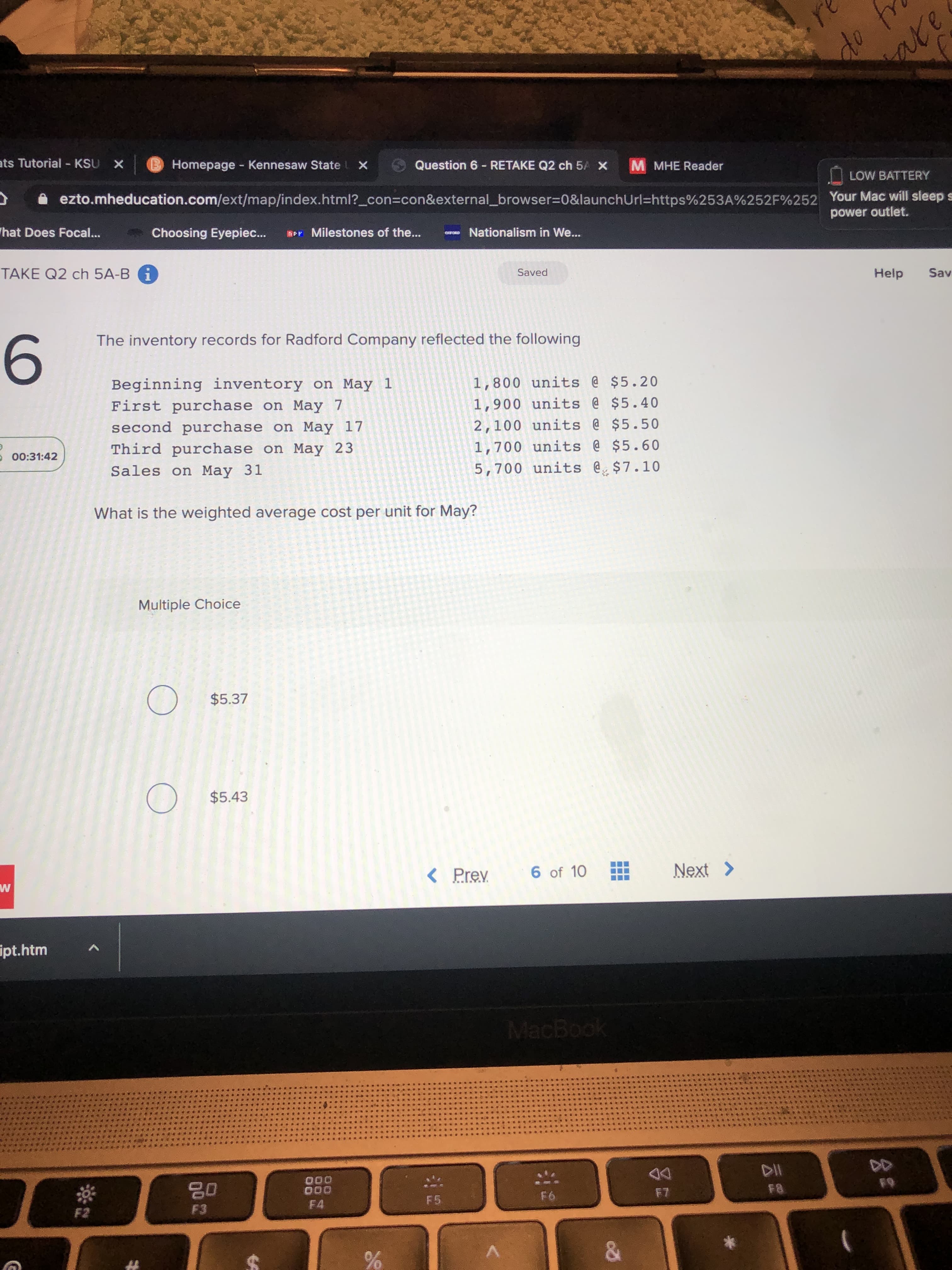 The inventory records for Radford Company reflected the following
Beginning inventory on May 1
First purchase on May 7
second purchase on May 17
Third purchase on May 23
1,800 units @ $5.20
1,900 units @ $5.40
2,100 units @ $5.50
1,700 units @ $5.60
Sales on May 31
5,700 units @ $7.10
What is the weighted average cost per unit for May?
Multiple Choice
$5.37
$5.43
