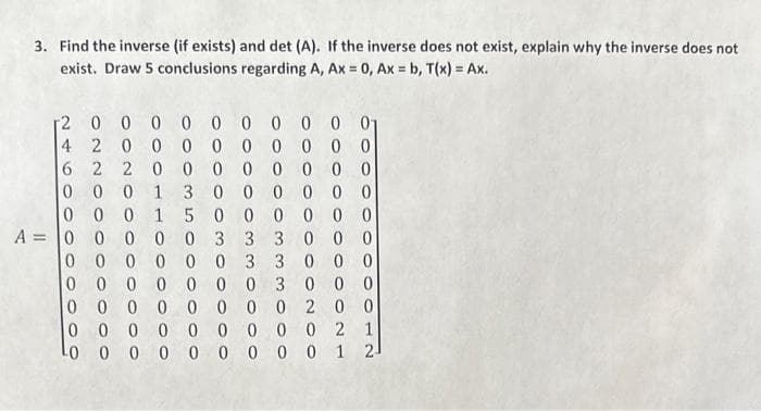 3. Find the inverse (if exists) and det (A). If the inverse does not exist, explain why the inverse does not
exist. Draw 5 conclusions regarding A, Ax = 0, Ax = b, T(x) = Ax.
[2
0 0 0 0 0 0 0 0 0 01
0 0 0
4 2 0
0 0 0 0
0
00000000
6 2 2
0 0 0 1 3 000 000
15000000
A 0 0 0 0 0 3 3 3 0 0 0
000
000000 3 300 0
0 000 000 3 000
00000000 200
0000000002 1
LO 0000 0000 12-