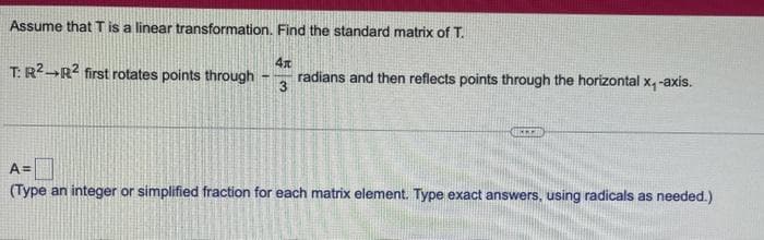 Assume that T is a linear transformation. Find the standard matrix of T.
T: R² R² first rotates points through
Te
L
11
A =
(Type an integer or simplified fraction for each matrix element. Type exact answers, using radicals as needed.)
O
→
2
11
O
E
C
4x
3
radians and then reflects points through the horizontal x, -axis.
IMMI