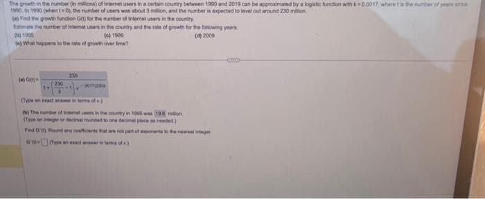 The growth in the number (in millions) of Internet users in a certain country between 1990 and 2019 can be approximated by a logistic function with k-0.0017, where t is the number of years since
1990. In 1990 (when 1-0), the number of users was about 3 million, and the number is expected to level out around 230 million
(a) Find the growth function G(t) for the number of Internet users in the country.
Estimate the number of internet users in the country and the rate of growth for the following years.
(d) 2000
(b) 1995
(c) 1999
(e) What happens to the rate of growth over time?
(a) G(1)
1+
230
00170308
(Type an exact answer in terms of e.)
(b) The number of Internet users in the country in 1995 was 100 million.
(Type an integer or decimal rounded to one decimal place as needed.)
Find G'0) Round any coefficients that are not part of exponents to the nearest integer
0/01-
(Type an exact answer in terms of e)