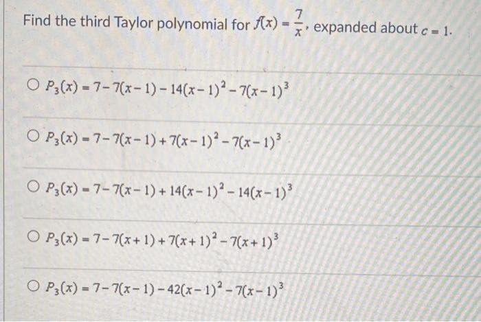 7
Find the third Taylor polynomial for f(x)= expanded about c = 1.
O P3(x) = 7-7(x-1)-14(x-1)²-7(x-1)³
OP3(x)-7-7(x-1)+7(x-1)²-7(x-1)³
O P3 (x) - 7-7(x-1) + 14(x-1)² - 14(x-1)³
O P3(x) = 7-7(x+1)+7(x + 1)² - 7(x+1)³
O P3(x) = 7-7(x-1)-42(x-1)²-7(x-1)³