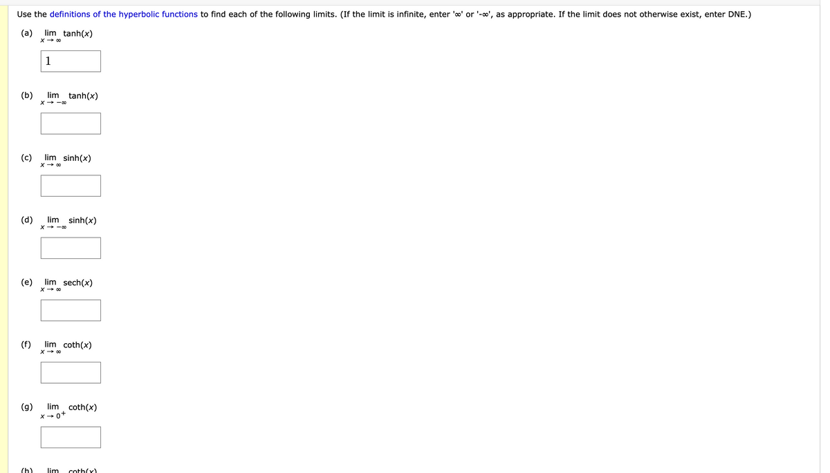 Use the definitions of the hyperbolic functions to find each of the following limits. (If the limit is infinite, enter 'o' or '-o', as appropriate. If the limit does not otherwise exist, enter DNE.)
(a)
lim tanh(x)
X → 00
1
lim tanh(x)
(b)
X > — о
(c)
lim sinh(x)
(d)
X → -0
lim sinh(x)
(e)
lim sech(x)
X → 00
lim coth(x)
(f)
X → 00
(g)
lim coth(x)
X → 0+
(h)
lim
coth(x).
