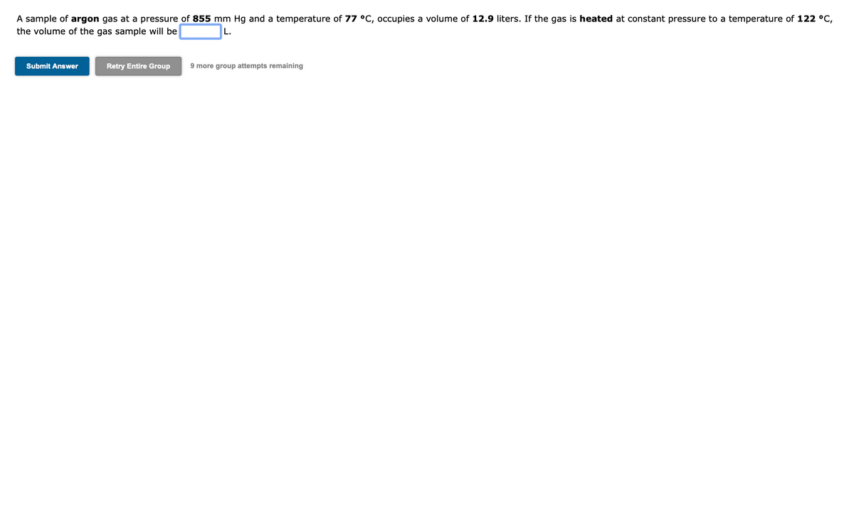 A sample of argon gas at a pressure of 855 mm Hg and a temperature of 77 °C, occupies a volume of 12.9 liters. If the gas is heated at constant pressure to a temperature of 122 °C,
the volume of the gas sample will be
L.
Submit Answer
Retry Entire Group
9 more group attempts remaining
