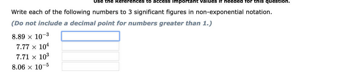 Use the References to access important values if needed for this question.
Write each of the following numbers to 3 significant figures in non-exponential notation.
(Do not include a decimal point for numbers greater than 1.)
-3
8.89 x 10
7.77 x 104
7.71 × 103
8.06 x 10-5
