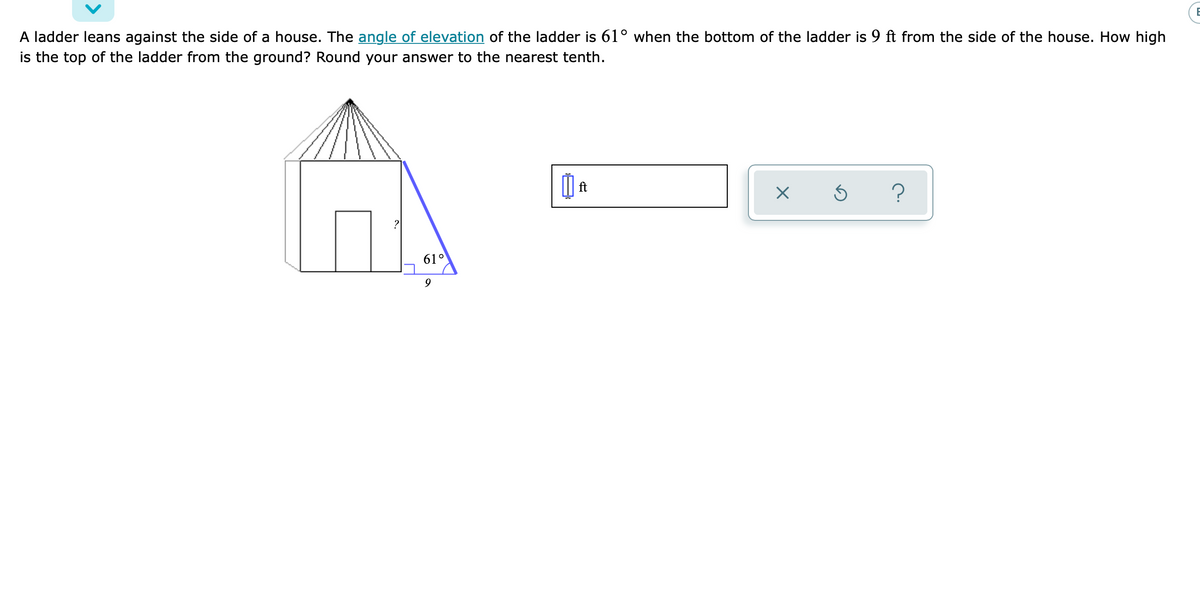 A ladder leans against the side of a house. The angle of elevation of the ladder is 61° when the bottom of the ladder is 9 ft from the side of the house. How high
is the top of the ladder from the ground? Round your answer to the nearest tenth.
ft
61°
9
