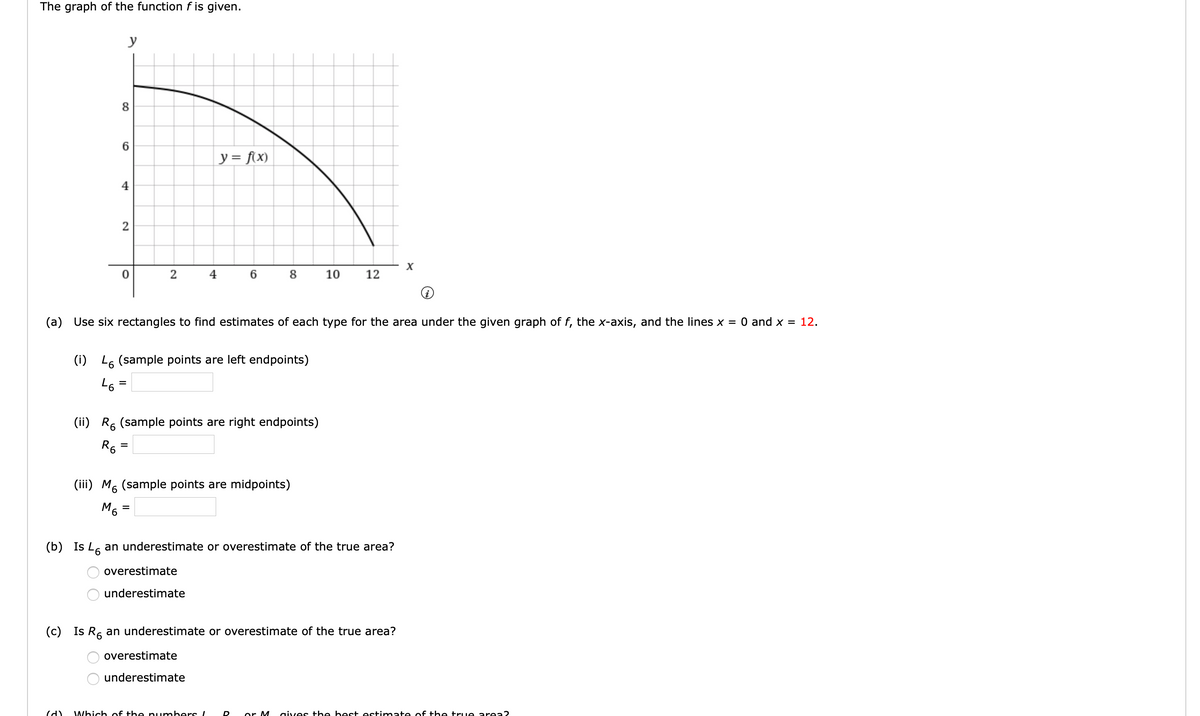 The graph of the function f is given.
y
y = f(x)
4
2
X
0
2
4 6 8 10 12
(a) Use six rectangles to find estimates of each type for the area under the given graph of f, the x-axis, and the lines x = 0 and x = 12.
(i) L (sample points are left endpoints)
=
46
(ii) R (sample points are right endpoints)
R6
=
(iii) M6 (sample points are midpoints)
M6
=
(b) Is L an underestimate or overestimate of the true area?
6
overestimate
underestimate
(c) Is R6 an underestimate or overestimate of the true area?
overestimate
underestimate
(d) Which of the numbers!
D or M
O O
8
6
OO
gives the best estimate of the true area?