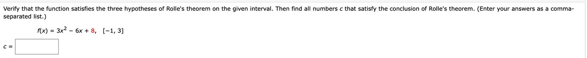 Verify that the function satisfies the three hypotheses of Rolle's theorem on the given interval. Then find all numbers c that satisfy the conclusion of Rolle's theorem. (Enter your answers as a comma-
separated list.)
f(x) %3D 3x2 - 6х + 8, [-1, 3]
с 3
