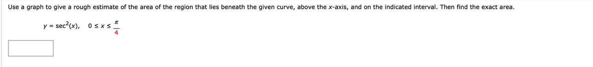 Use a graph to give a rough estimate of the area of the region that lies beneath the given curve, above the x-axis, and on the indicated interval. Then find the exact area.
IT
y = sec?(x),
0 < x <
4
