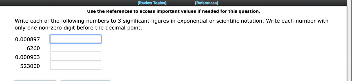 [Review Topics]
[References]
Use the References to access important values if needed for this question.
Write each of the following numbers to 3 significant figures in exponential or scientific notation. Write each number with
only one non-zero digit before the decimal point.
0.000897
6260
0.000903
523000
