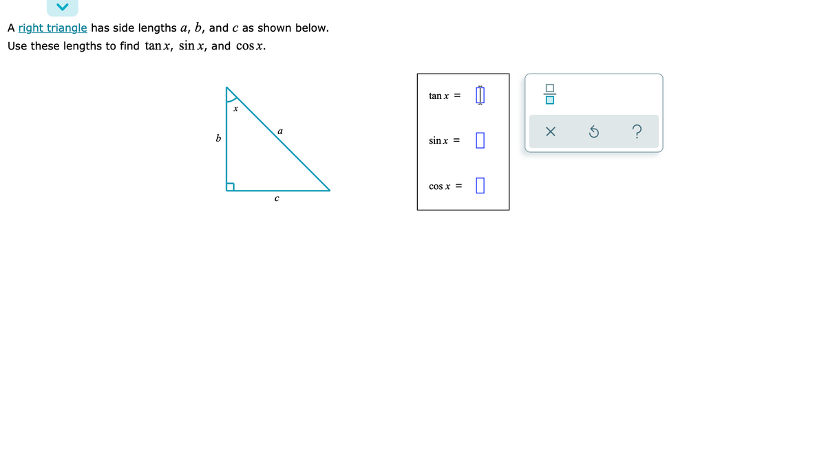 A right triangle has side lengths a, b, and c as shown below.
Use these lengths to find tan x, sin x, and cosx.
tan x =
?
a
b
sin x =
cos x =
