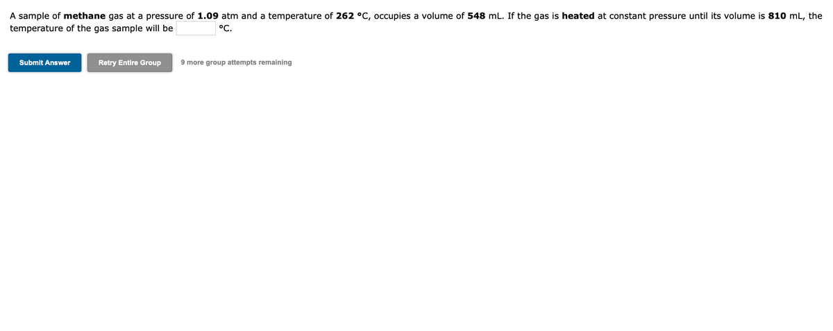 A sample of methane gas at a pressure of 1.09 atm and a temperature of 262 °C, occupies a volume of 548 mL. If the gas is heated at constant pressure until its volume is 810 mL, the
temperature of the gas sample will be
°C.
Submit Answer
Retry Entire Group
9 more group attempts remaining
