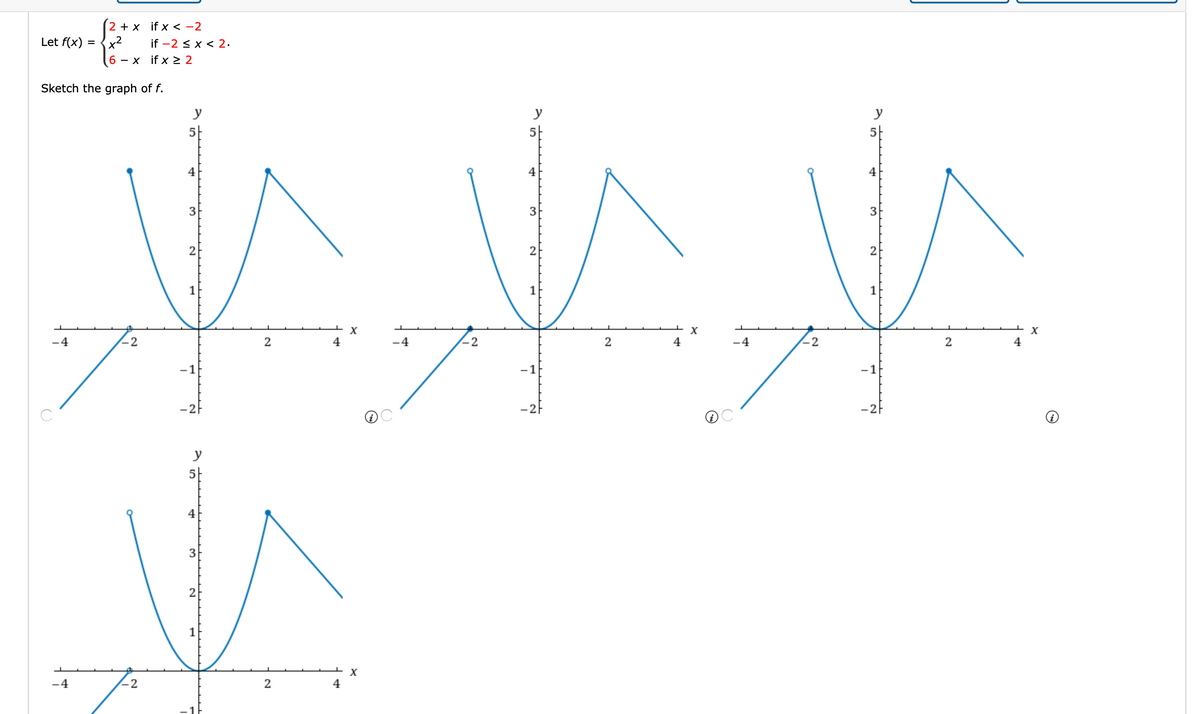 2 + x if x < -2
Let f(x)
,2
x
if -2 < x < 2.
- x if x > 2
Sketch the graph of f.
y
y
y
3
3
2
2
2
1
X
-4
-2
2
4
-4
-2
4
-4
-2
2
4
-1
-1
-1
y
4
3
2
1
-4
-2
2
4
