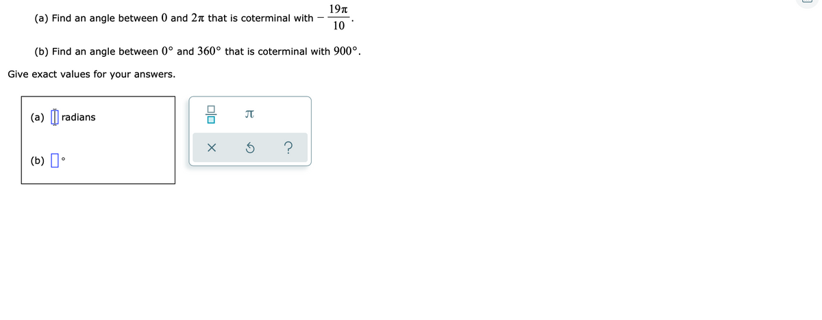 19t
(a) Find an angle between 0 and 2n that is coterminal with
10
(b) Find an angle between 0° and 360° that is coterminal with 900°.
Give exact values for your answers.
(a) || radians
(b) D•
미□
