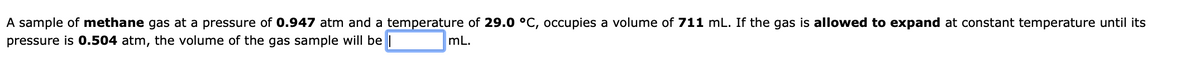 A sample of methane gas at a pressure of 0.947 atm and a temperature of 29.0 °C, occupies a volume of 711 mL. If the gas is allowed to expand at constant temperature until its
pressure is 0.504 atm, the volume of the gas sample will be |
mL.
